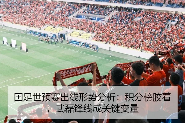 国足世预赛出线形势分析：积分榜胶着，武磊锋线成关键变量