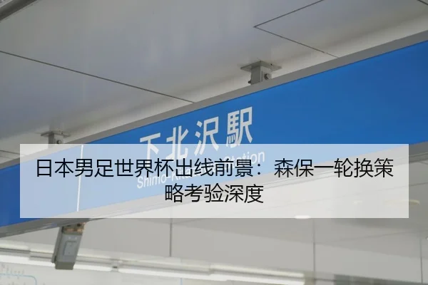 日本男足世界杯出线前景：森保一轮换策略考验深度
