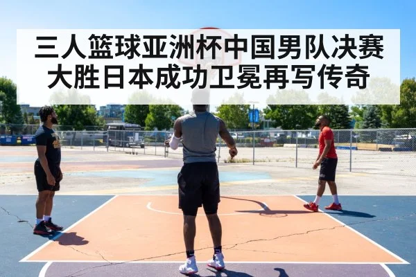 三人篮球亚洲杯中国男队决赛大胜日本成功卫冕再写传奇